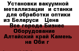 Установки вакуумной металлизации  и станки для обработки оптики из Беларуси › Цена ­ 100 - Все города Бизнес » Оборудование   . Алтайский край,Камень-на-Оби г.